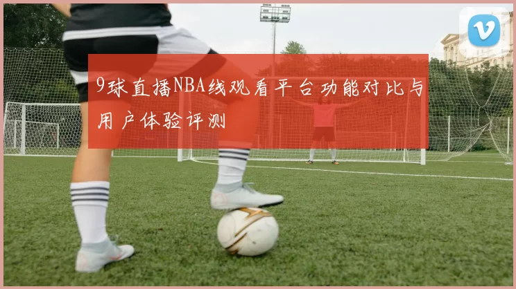 9球直播NBA线观看平台功能对比与用户体验评测