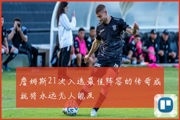 詹姆斯21次入选最佳阵容的传奇成就将永远无人能及