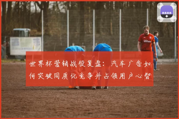 世界杯营销战役复盘：汽车广告如何突破同质化竞争并占领用户心智？