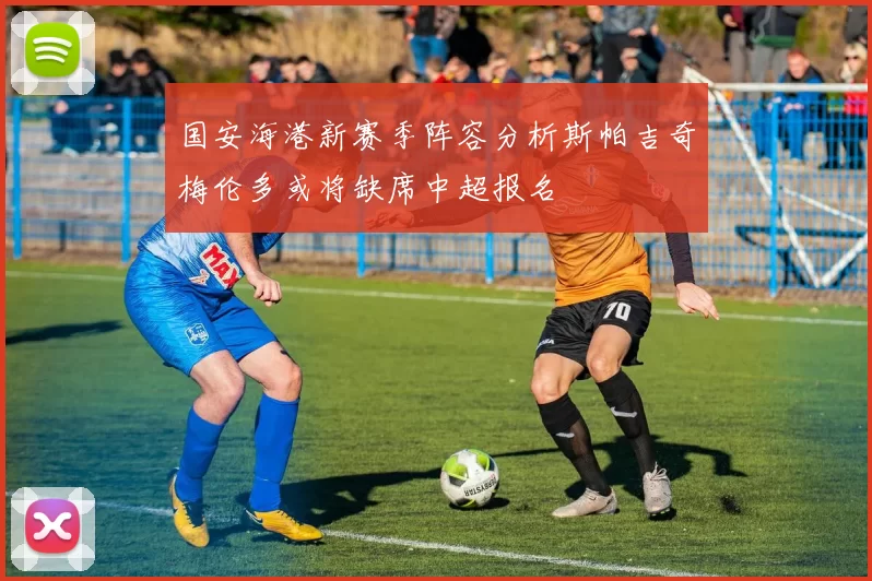 国安海港新赛季阵容分析斯帕吉奇梅伦多或将缺席中超报名
