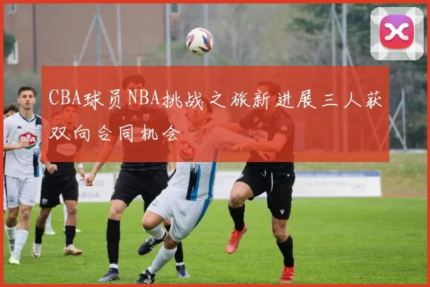 CBA球员NBA挑战之旅新进展三人获双向合同机会