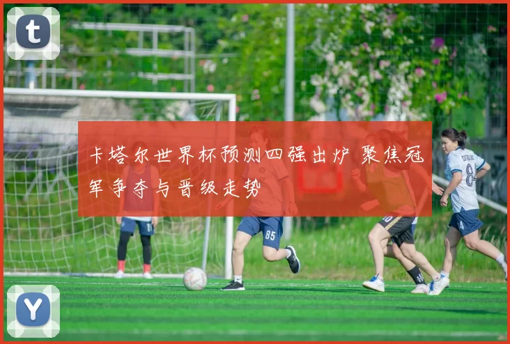 卡塔尔世界杯预测四强出炉 聚焦冠军争夺与晋级走势