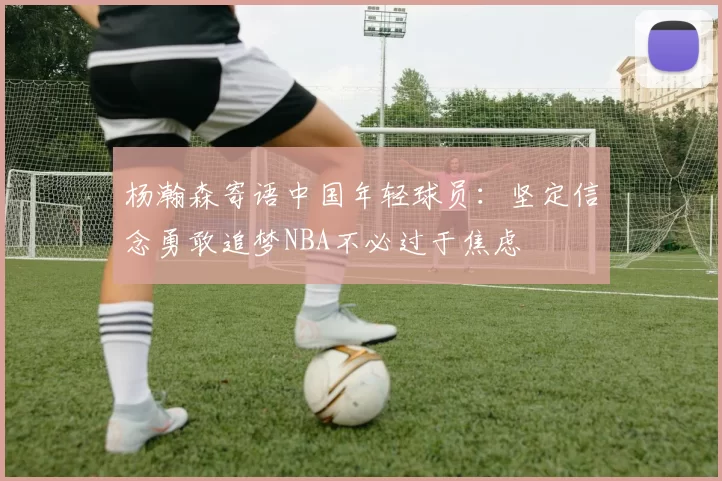 杨瀚森寄语中国年轻球员：坚定信念勇敢追梦NBA不必过于焦虑