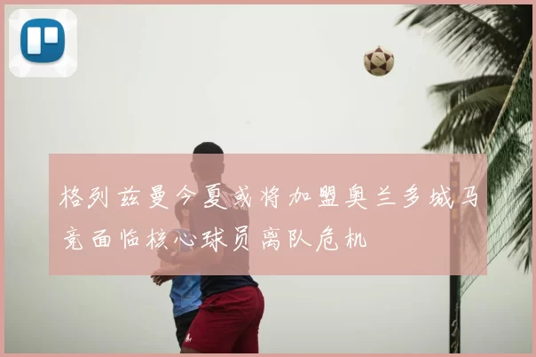 格列兹曼今夏或将加盟奥兰多城马竞面临核心球员离队危机