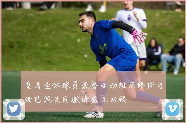 皇马全体球员聚餐活动维尼修斯与姆巴佩共同邀请盛况回顾