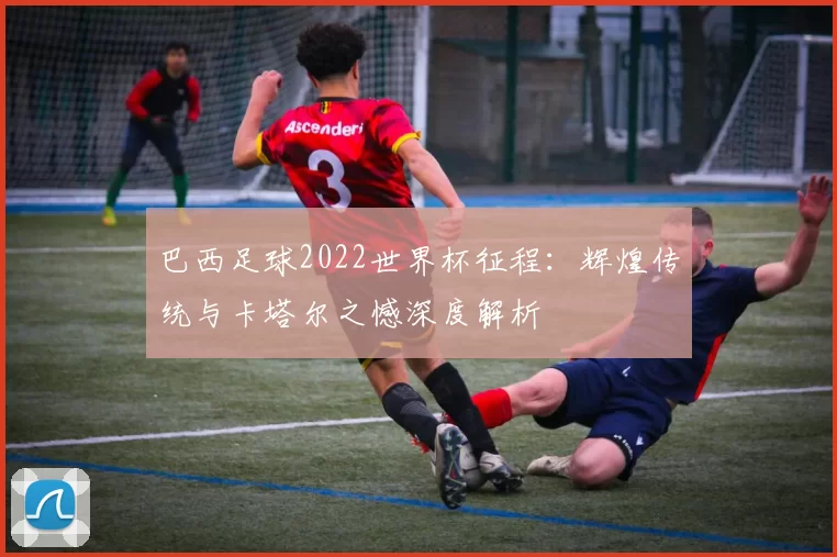 巴西足球2022世界杯征程:辉煌传统与卡塔尔之憾深度解析