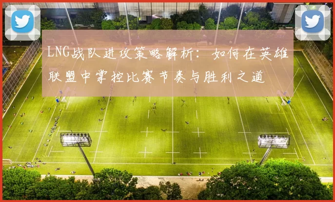 LNG战队进攻策略解析：如何在英雄联盟中掌控比赛节奏与胜利之道