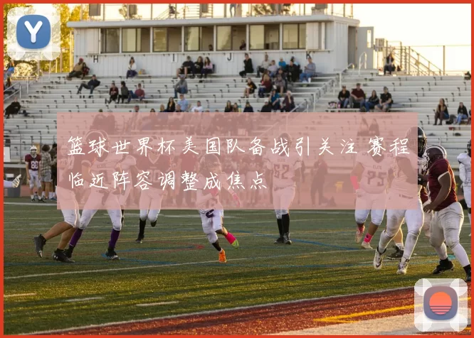 篮球世界杯美国队备战引关注 赛程临近阵容调整成焦点