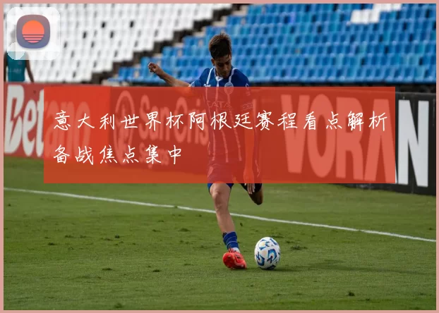意大利世界杯阿根廷赛程看点解析备战焦点集中