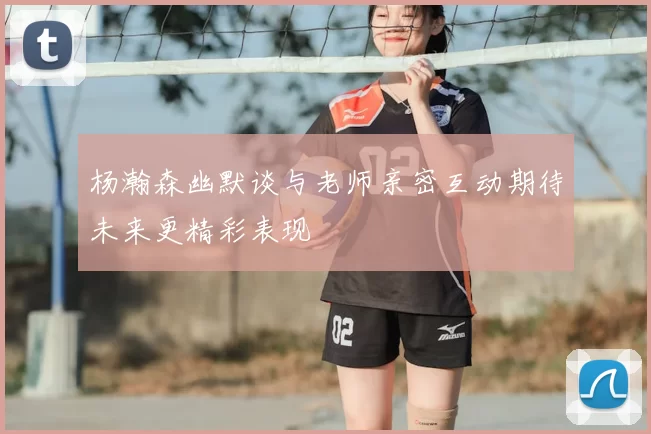 杨瀚森幽默谈与老师亲密互动期待未来更精彩表现