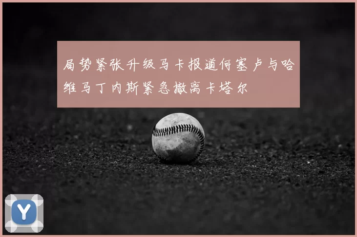 局势紧张升级马卡报道何塞卢与哈维马丁内斯紧急撤离卡塔尔