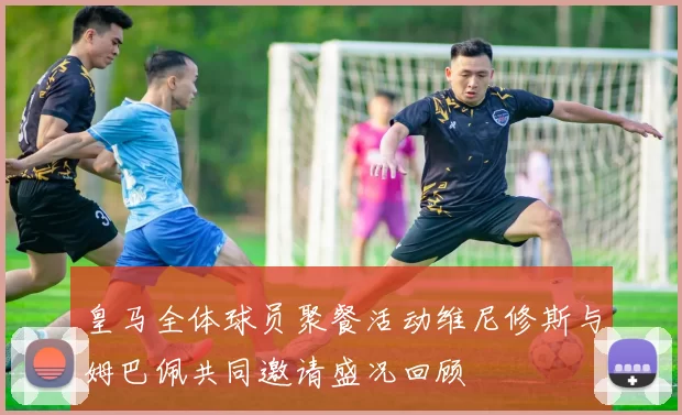 皇马全体球员聚餐活动维尼修斯与姆巴佩共同邀请盛况回顾