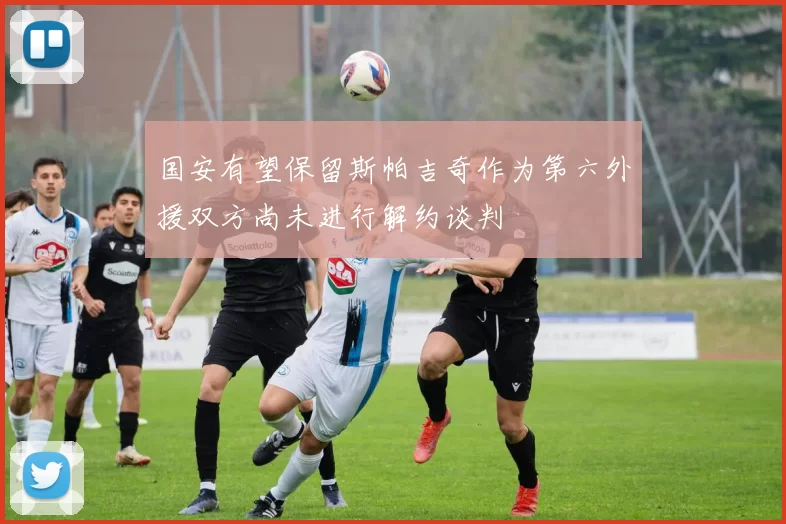 国安有望保留斯帕吉奇作为第六外援双方尚未进行解约谈判