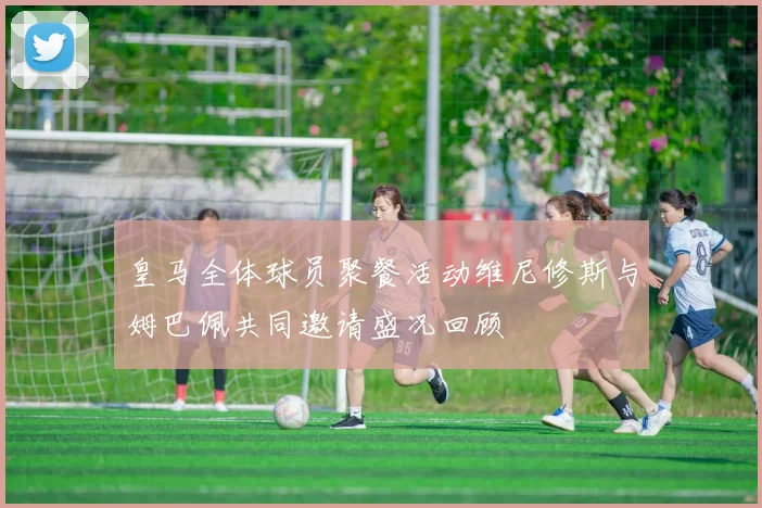 皇马全体球员聚餐活动维尼修斯与姆巴佩共同邀请盛况回顾