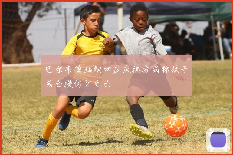 巴尔韦德幽默回应庆祝方式称孩子或会模仿打自己