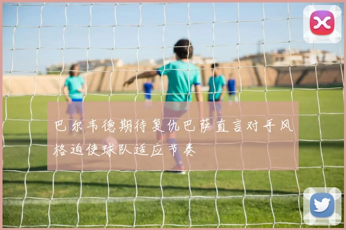 巴尔韦德期待复仇巴萨直言对手风格迫使球队适应节奏