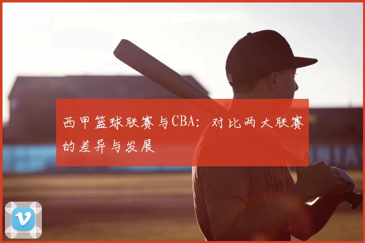 西甲篮球联赛与CBA：对比两大联赛的差异与发展