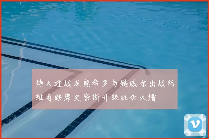 热火迎战灰熊希罗与鲍威尔出战约维奇缺席史密斯升级机会大增