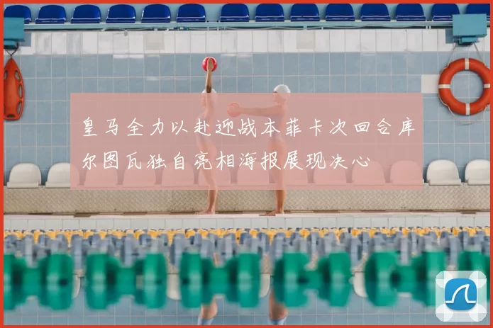 皇马全力以赴迎战本菲卡次回合库尔图瓦独自亮相海报展现决心