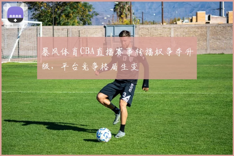暴风体育CBA直播赛事转播权争夺升级，平台竞争格局生变