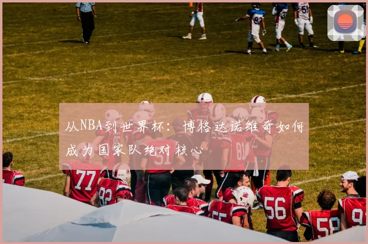 从NBA到世界杯:博格达诺维奇如何成为国家队绝对核心