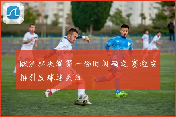 欧洲杯决赛第一场时间确定 赛程安排引发球迷关注