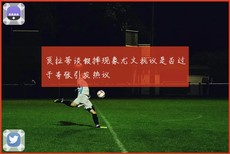 莫拉蒂谈假摔现象尤文抗议是否过于夸张引发热议