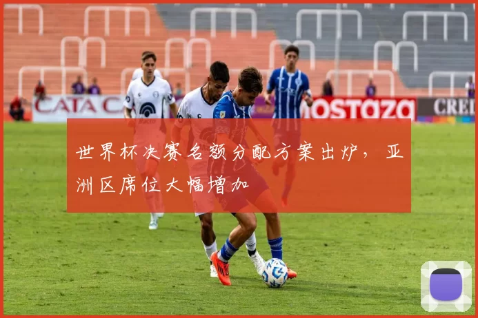 世界杯决赛名额分配方案出炉,亚洲区席位大幅增加