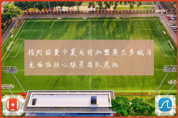 格列兹曼今夏或将加盟奥兰多城马竞面临核心球员离队危机