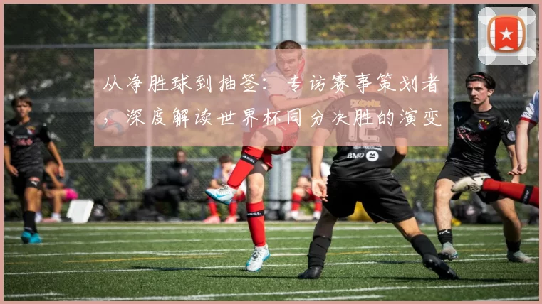 从净胜球到抽签：专访赛事策划者，深度解读世界杯同分决胜的演变史