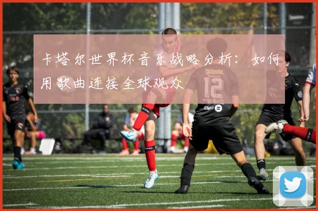 卡塔尔世界杯音乐战略分析:如何用歌曲连接全球观众