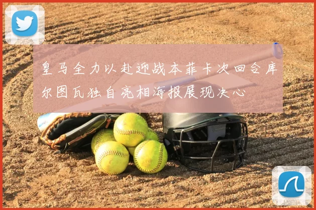 皇马全力以赴迎战本菲卡次回合库尔图瓦独自亮相海报展现决心