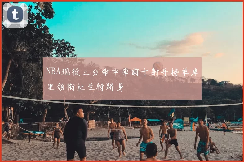 NBA现役三分命中率前十射手榜单库里领衔杜兰特跻身