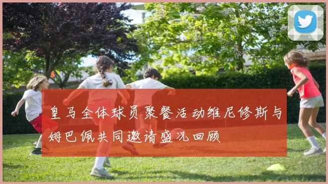 皇马全体球员聚餐活动维尼修斯与姆巴佩共同邀请盛况回顾