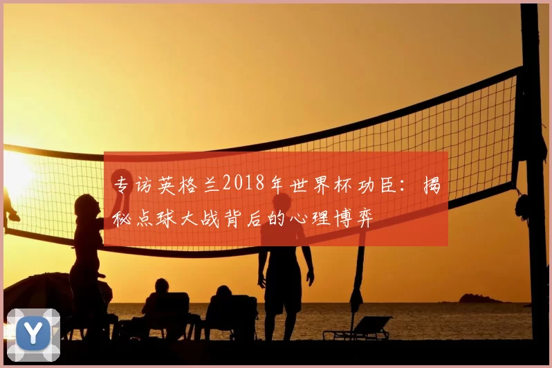 专访英格兰2018年世界杯功臣：揭秘点球大战背后的心理博弈