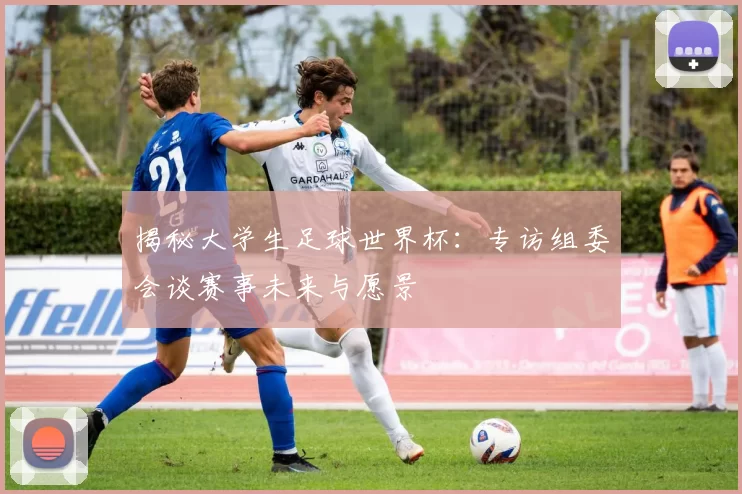 揭秘大学生足球世界杯:专访组委会谈赛事未来与愿景