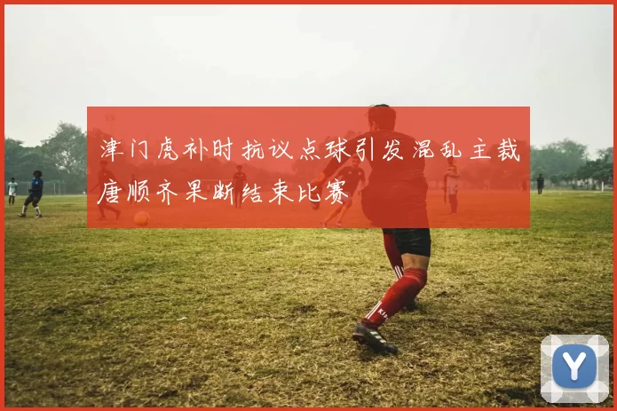 津门虎补时抗议点球引发混乱主裁唐顺齐果断结束比赛