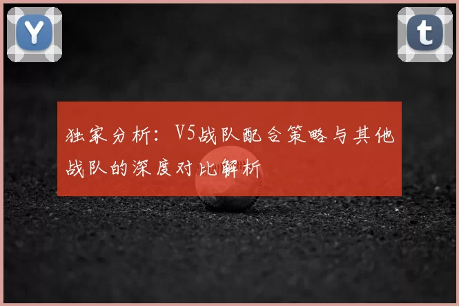 独家分析:V5战队配合策略与其他战队的深度对比解析