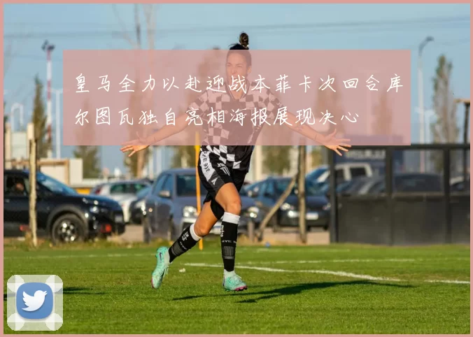 皇马全力以赴迎战本菲卡次回合库尔图瓦独自亮相海报展现决心