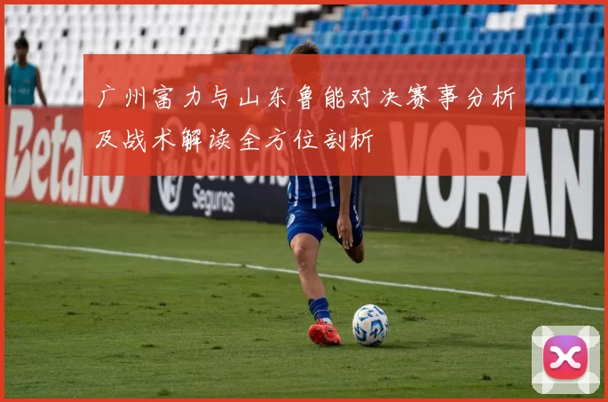 广州富力与山东鲁能对决赛事分析及战术解读全方位剖析
