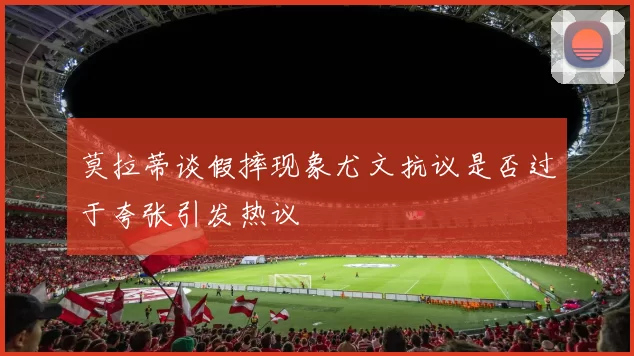 莫拉蒂谈假摔现象尤文抗议是否过于夸张引发热议