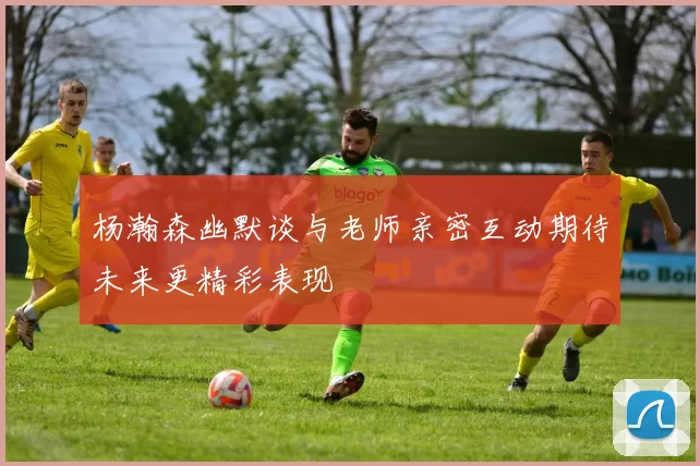杨瀚森幽默谈与老师亲密互动期待未来更精彩表现
